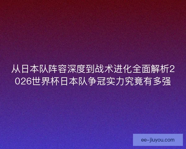 从日本队阵容深度到战术进化全面解析2026世界杯日本队争冠实力究竟有多强