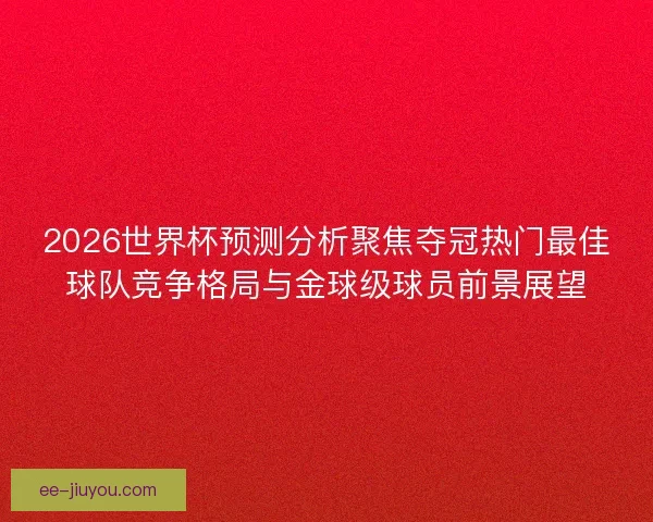2026世界杯预测分析聚焦夺冠热门最佳球队竞争格局与金球级球员前景展望