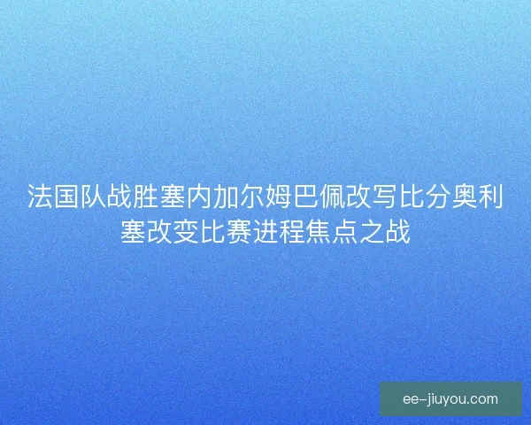 法国队战胜塞内加尔姆巴佩改写比分奥利塞改变比赛进程焦点之战